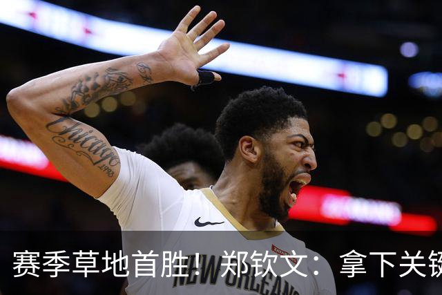 赛季草地首胜！郑钦文：拿下关键分很开心 放平心态全力拼搏